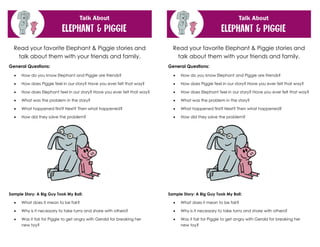 Read your favorite Elephant & Piggie stories and
talk about them with your friends and family.
General Questions:
• How do you know Elephant and Piggie are friends?
• How does Piggie feel in our story? Have you ever felt that way?
• How does Elephant feel in our story? Have you ever felt that way?
• What was the problem in the story?
• What happened first? Next? Then what happened?
• How did they solve the problem?
Sample Story: A Big Guy Took My Ball:
• What does it mean to be fair?
• Why is it necessary to take turns and share with others?
• Was it fair for Piggie to get angry with Gerald for breaking her
new toy?
Read your favorite Elephant & Piggie stories and
talk about them with your friends and family.
General Questions:
• How do you know Elephant and Piggie are friends?
• How does Piggie feel in our story? Have you ever felt that way?
• How does Elephant feel in our story? Have you ever felt that way?
• What was the problem in the story?
• What happened first? Next? Then what happened?
• How did they solve the problem?
Sample Story: A Big Guy Took My Ball:
• What does it mean to be fair?
• Why is it necessary to take turns and share with others?
• Was it fair for Piggie to get angry with Gerald for breaking her
new toy?
 