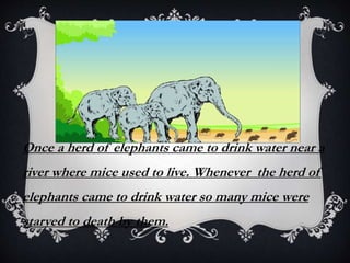 Once a herd of elephants came to drink water near a
river where mice used to live. Whenever the herd of
elephants came to drink water so many mice were
starved to death by them.