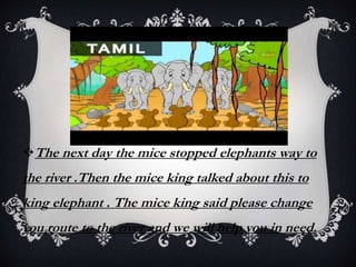 The next day the mice stopped elephants way to
the river .Then the mice king talked about this to
king elephant . The mice king said please change
you route to the river and we will help you in need.