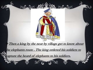 Then a king by the near by village get to know about
the elephants route . The king ordered his soldiers to
capture the heard of elephants to his soldiers.