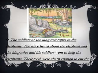  The soldiers of the king tied ropes to the
elephants .The mice heard about the elephant and
the king mice and his soldiers went to help the
elephants. Their teeth were sharp enough to cut the
rope.