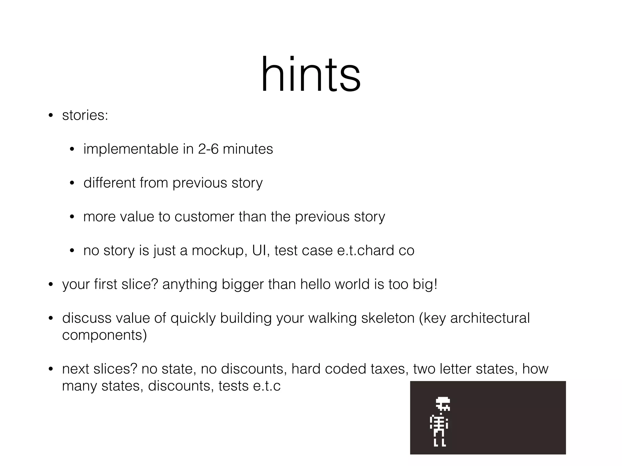 hints
• stories:
• implementable in 2-6 minutes
• different from previous story
• more value to customer than the previous story
• no story is just a mockup, UI, test case e.t.chard co
• your ﬁrst slice? anything bigger than hello world is too big!
• discuss value of quickly building your walking skeleton (key architectural
components)
• next slices? no state, no discounts, hard coded taxes, two letter states, how
many states, discounts, tests e.t.c
 