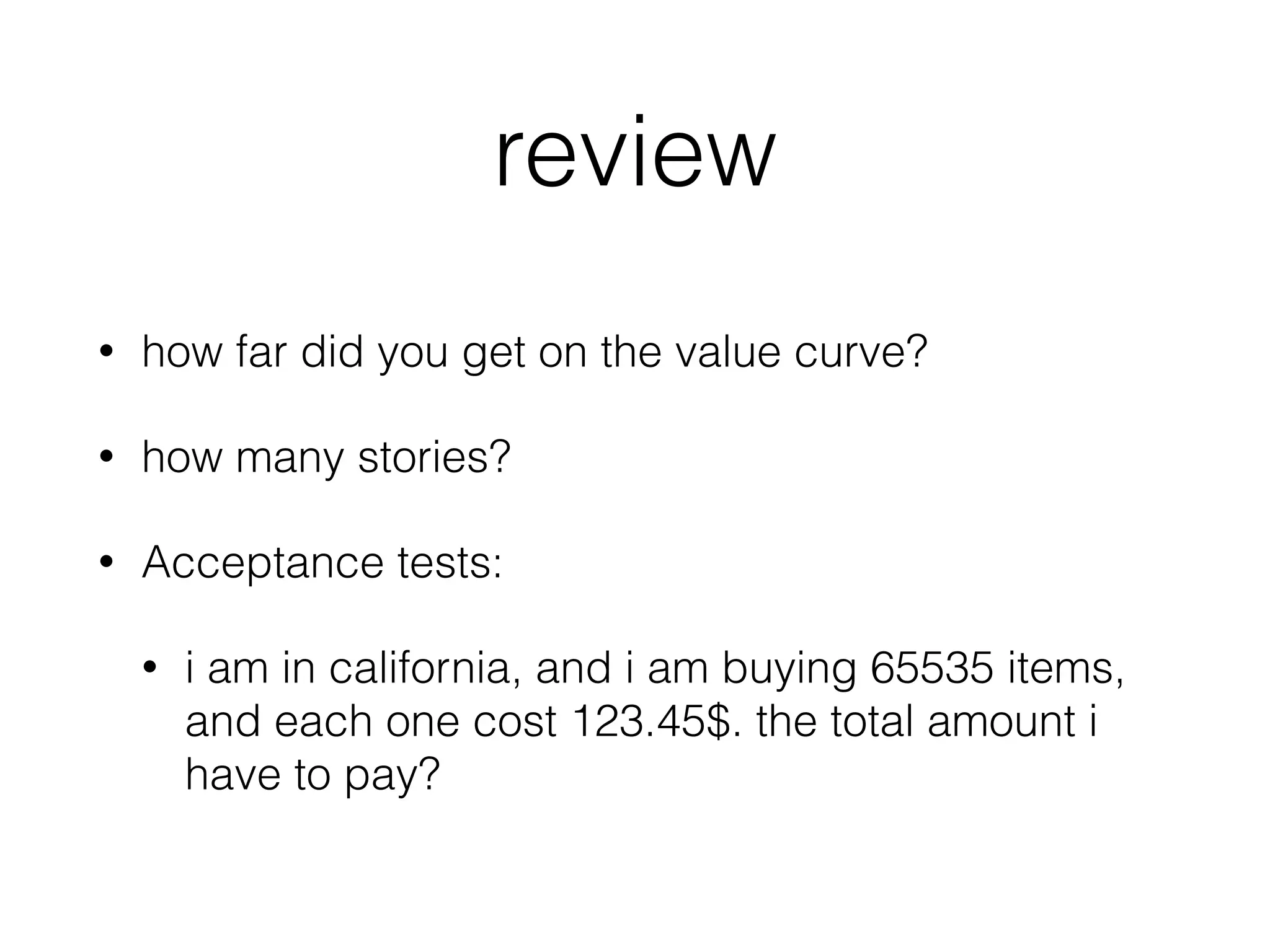 review
• how far did you get on the value curve?
• how many stories?
• Acceptance tests:
• i am in california, and i am buying 65535 items,
and each one cost 123.45$. the total amount i
have to pay?
 