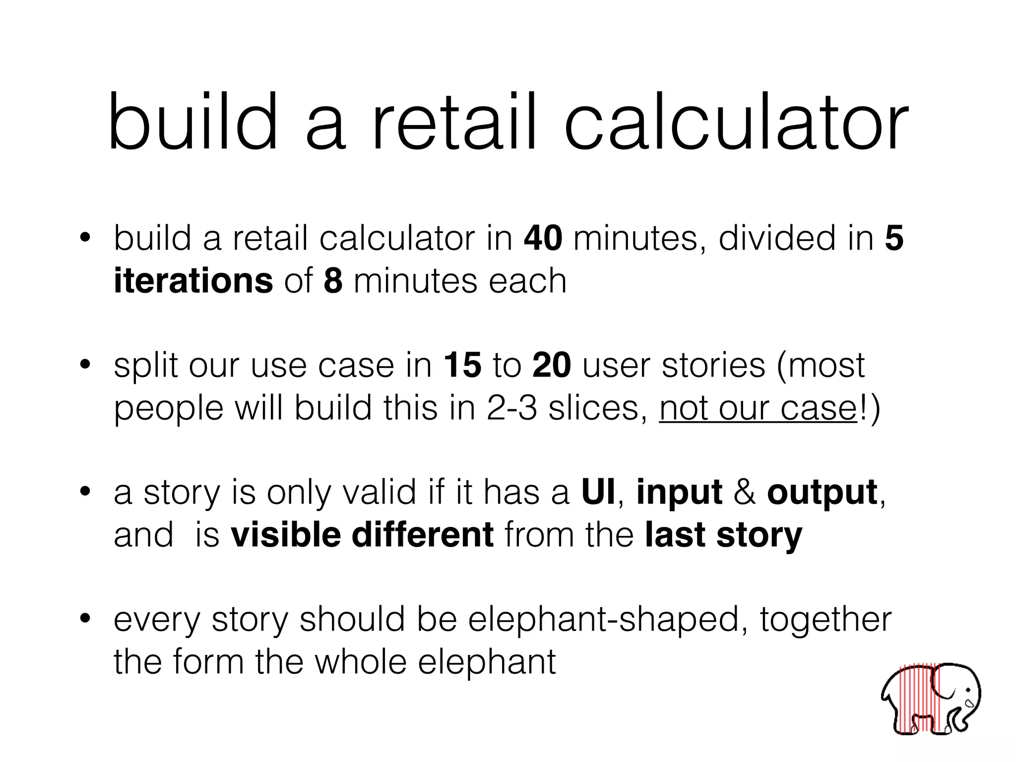 build a retail calculator
• build a retail calculator in 40 minutes, divided in 5
iterations of 8 minutes each
• split our use case in 15 to 20 user stories (most
people will build this in 2-3 slices, not our case!)
• a story is only valid if it has a UI, input & output,
and is visible different from the last story
• every story should be elephant-shaped, together
the form the whole elephant
 
