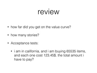review
• how far did you get on the value curve?
• how many stories?
• Acceptance tests:
• i am in california, and i am buying 65535 items,
and each one cost 123.45$. the total amount i
have to pay?
 