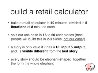 build a retail calculator
• build a retail calculator in 40 minutes, divided in 5
iterations of 8 minutes each
• split our use case in 15 to 20 user stories (most
people will build this in 2-3 slices, not our case!)
• a story is only valid if it has a UI, input & output,
and is visible different from the last story
• every story should be elephant-shaped, together
the form the whole elephant
 