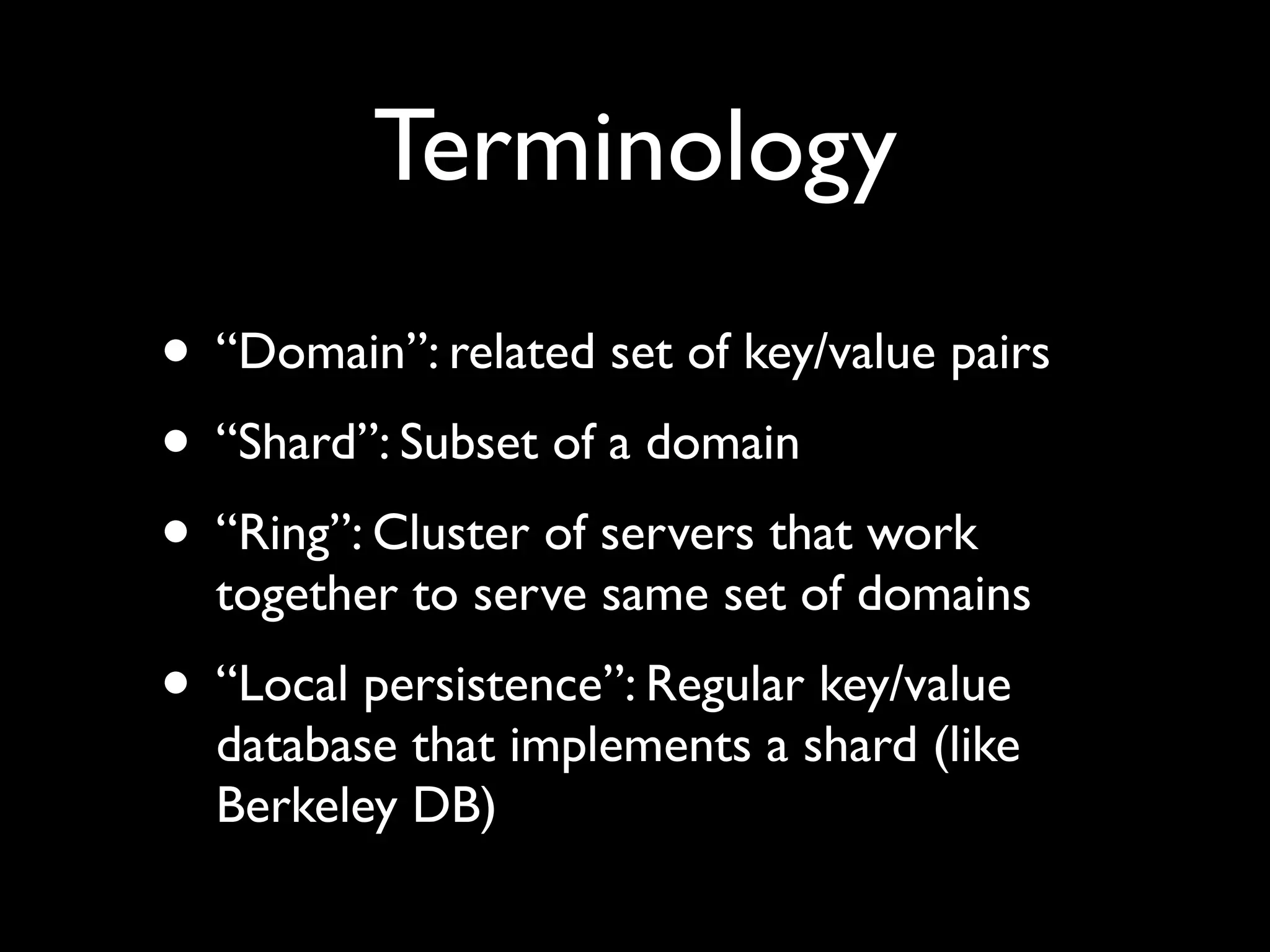 Terminology
• “Domain”: related set of key/value pairs
• “Shard”: Subset of a domain
• “Ring”: Cluster of servers that work
  together to serve same set of domains
• “Local persistence”: Regular key/value
  database that implements a shard (like
  Berkeley DB)
 
