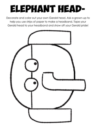 elephant Head-
Decorate and color out your own Gerald head. Ask a grown-up to
help you use strips of paper to make a headband. Tape your
Gerald head to your headband and show off your Gerald pride!
 