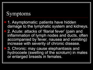 Symptoms
1. Asymptomatic: patients have hidden
damage to the lymphatic system and kidneys.
2. Acute: attacks of ‘filarial fever’ (pain and
inflammation of lymph nodes and ducts, often
accompanied by fever, nausea and vomiting)
increase with severity of chronic disease.
3. Chronic: may cause elephantiasis and
hydrocoele (swelling of the scrotum) in males
or enlarged breasts in females.