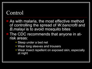Control
As with malaria, the most effective method
of controlling the spread of W.bancrofti and
B.malayi is to avoid mosquito bites
The CDC recommends that anyone in at-
risk areas:
Sleep under a bed net
Wear long sleeves and trousers
Wear insect repellent on exposed skin, especially
at night