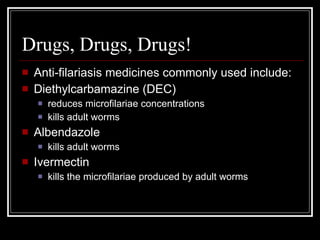 Drugs, Drugs, Drugs!
Anti-filariasis medicines commonly used include:
Diethylcarbamazine (DEC)
reduces microfilariae concentrations
kills adult worms
Albendazole
kills adult worms
Ivermectin
kills the microfilariae produced by adult worms