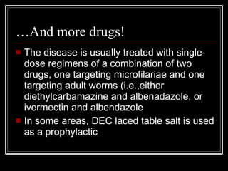 …And more drugs!
The disease is usually treated with single-
dose regimens of a combination of two
drugs, one targeting microfilariae and one
targeting adult worms (i.e.,either
diethylcarbamazine and albenadazole, or
ivermectin and albendazole
In some areas, DEC laced table salt is used
as a prophylactic
