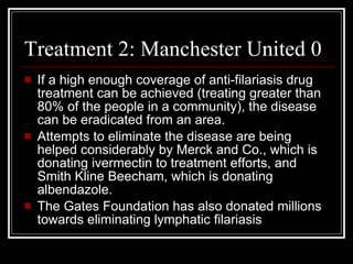 Treatment 2: Manchester United 0
If a high enough coverage of anti-filariasis drug
treatment can be achieved (treating greater than
80% of the people in a community), the disease
can be eradicated from an area.
Attempts to eliminate the disease are being
helped considerably by Merck and Co., which is
donating ivermectin to treatment efforts, and
Smith Kline Beecham, which is donating
albendazole.
The Gates Foundation has also donated millions
towards eliminating lymphatic filariasis