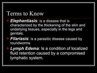 Terms to Know
Elephantiasis: is a disease that is
characterized by the thickening of the skin and
underlying tissues, especially in the legs and
genitals.
Filariasis: is a parasitic disease caused by
roundworms
Lymph Edema: Is a condition of localized
fluid retention caused by a compromised
lymphatic system.
