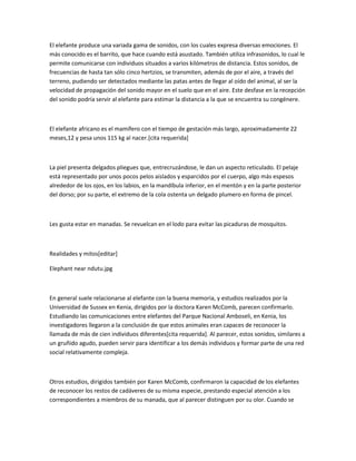 El elefante produce una variada gama de sonidos, con los cuales expresa diversas emociones. El
más conocido es el barrito, que hace cuando está asustado. También utiliza infrasonidos, lo cual le
permite comunicarse con individuos situados a varios kilómetros de distancia. Estos sonidos, de
frecuencias de hasta tan sólo cinco hertzios, se transmiten, además de por el aire, a través del
terreno, pudiendo ser detectados mediante las patas antes de llegar al oído del animal, al ser la
velocidad de propagación del sonido mayor en el suelo que en el aire. Este desfase en la recepción
del sonido podría servir al elefante para estimar la distancia a la que se encuentra su congénere.
El elefante africano es el mamífero con el tiempo de gestación más largo, aproximadamente 22
meses,12 y pesa unos 115 kg al nacer.[cita requerida]
La piel presenta delgados pliegues que, entrecruzándose, le dan un aspecto reticulado. El pelaje
está representado por unos pocos pelos aislados y esparcidos por el cuerpo, algo más espesos
alrededor de los ojos, en los labios, en la mandíbula inferior, en el mentón y en la parte posterior
del dorso; por su parte, el extremo de la cola ostenta un delgado plumero en forma de pincel.
Les gusta estar en manadas. Se revuelcan en el lodo para evitar las picaduras de mosquitos.
Realidades y mitos[editar]
Elephant near ndutu.jpg
En general suele relacionarse al elefante con la buena memoria, y estudios realizados por la
Universidad de Sussex en Kenia, dirigidos por la doctora Karen McComb, parecen confirmarlo.
Estudiando las comunicaciones entre elefantes del Parque Nacional Amboseli, en Kenia, los
investigadores llegaron a la conclusión de que estos animales eran capaces de reconocer la
llamada de más de cien individuos diferentes[cita requerida]. Al parecer, estos sonidos, similares a
un gruñido agudo, pueden servir para identificar a los demás individuos y formar parte de una red
social relativamente compleja.
Otros estudios, dirigidos también por Karen McComb, confirmaron la capacidad de los elefantes
de reconocer los restos de cadáveres de su misma especie, prestando especial atención a los
correspondientes a miembros de su manada, que al parecer distinguen por su olor. Cuando se
 