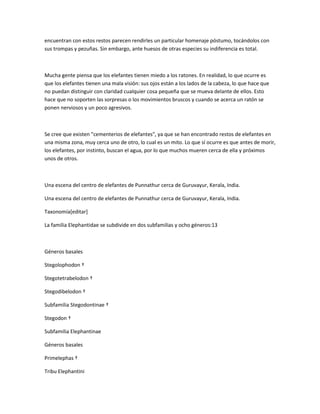 encuentran con estos restos parecen rendirles un particular homenaje póstumo, tocándolos con
sus trompas y pezuñas. Sin embargo, ante huesos de otras especies su indiferencia es total.
Mucha gente piensa que los elefantes tienen miedo a los ratones. En realidad, lo que ocurre es
que los elefantes tienen una mala visión: sus ojos están a los lados de la cabeza, lo que hace que
no puedan distinguir con claridad cualquier cosa pequeña que se mueva delante de ellos. Esto
hace que no soporten las sorpresas o los movimientos bruscos y cuando se acerca un ratón se
ponen nerviosos y un poco agresivos.
Se cree que existen "cementerios de elefantes", ya que se han encontrado restos de elefantes en
una misma zona, muy cerca uno de otro, lo cual es un mito. Lo que sí ocurre es que antes de morir,
los elefantes, por instinto, buscan el agua, por lo que muchos mueren cerca de ella y próximos
unos de otros.
Una escena del centro de elefantes de Punnathur cerca de Guruvayur, Kerala, India.
Una escena del centro de elefantes de Punnathur cerca de Guruvayur, Kerala, India.
Taxonomía[editar]
La familia Elephantidae se subdivide en dos subfamilias y ocho géneros:13
Géneros basales
Stegolophodon †
Stegotetrabelodon †
Stegodibelodon †
Subfamilia Stegodontinae †
Stegodon †
Subfamilia Elephantinae
Géneros basales
Primelephas †
Tribu Elephantini
 