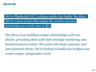 We’re Elephantik LLC, a design studio that builds ‘big ideas’.
We’re a team of two that enjoys the creative process
and seeing our work come to life.


Our focus is on building unique relationships with our
clients; providing them with both strategic marketing and
brand-focused creative. We work with local, national, and
international clients. We’re looking to build new bridges and
create unique, imaginative work.




                                                           Email us today for new work
 
