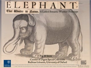 Bodleian Libraries
UNIVERSITY OF OXFORD
Anon. A true and perfect description of the strange and wonderful she-elephant, sent from the Indies, which arrived at London, August
1. 1683. With the true portraicture of that wonder in nature (London: 1683). Ashm. H 24 [42]. Image: Bodleian Libraries.
ALinkedSemantic Workset Prototype
Pip Willcox
Curator ofDigital Special Collections
Bodleian Libraries, UniversityofOxford
 