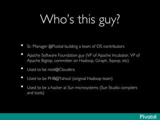 Who’s this guy?	

•  Sr. Manager @Pivotal building a team of OS contributors	

•  Apache Software Foundation guy (VP of Apache Incubator, VP of
Apache Bigtop, committer on Hadoop, Giraph, Sqoop, etc)	

•  Used to be root@Cloudera	

•  Used to be PHB@Yahoo! (original Hadoop team)	

•  Used to be a hacker at Sun microsystems (Sun Studio compilers
and tools)	

 