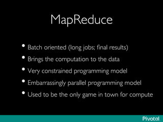 MapReduce	

• Batch oriented (long jobs; ﬁnal results)	

• Brings the computation to the data	

• Very constrained programming model	

• Embarrassingly parallel programming model	

• Used to be the only game in town for compute	

 