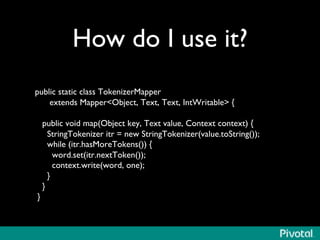 How do I use it?	

	

public static class TokenizerMapper	

extends MapperObject, Text, Text, IntWritable {	

	

public void map(Object key, Text value, Context context) {	

StringTokenizer itr = new StringTokenizer(value.toString());	

while (itr.hasMoreTokens()) {	

word.set(itr.nextToken());	

context.write(word, one);	

}	

}	

}	

 