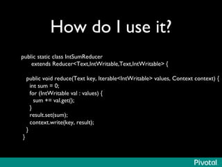 How do I use it?	

public static class IntSumReducer	

extends ReducerText,IntWritable,Text,IntWritable {	

	

public void reduce(Text key, IterableIntWritable values, Context context) {	

int sum = 0;	

for (IntWritable val : values) {	

sum += val.get();	

}	

result.set(sum);	

context.write(key, result);	

}	

}	

 