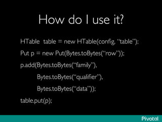How do I use it?	

HTable table = new HTable(conﬁg, “table”);	

Put p = new Put(Bytes.toBytes(“row”));	

p.add(Bytes.toBytes(“family”),	

Bytes.toBytes(“qualiﬁer”),	

Bytes.toBytes(“data”));	

table.put(p);	

 