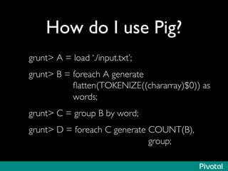 How do I use Pig?	

grunt A = load ‘./input.txt’;	

grunt B = foreach A generate 
ﬂatten(TOKENIZE((chararray)$0)) as
words;	

grunt C = group B by word;	

grunt D = foreach C generate COUNT(B), 
group; 	

 