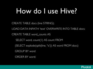 How do I use Hive?	

CREATE TABLE docs (line STRING);	

LOAD DATA INPATH 'text' OVERWRITE INTO TABLE docs;	

CREATE TABLE word_counts AS	

SELECT word, count(1) AS count FROM	

(SELECT explode(split(line, 's')) AS word FROM docs) 	

GROUP BY word	

ORDER BY word;	

 