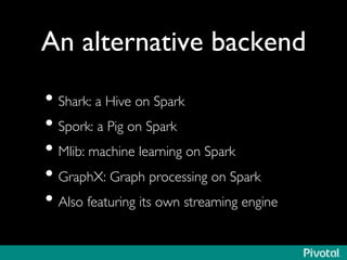 An alternative backend	

• Shark: a Hive on Spark	

• Spork: a Pig on Spark	

• Mlib: machine learning on Spark	

• GraphX: Graph processing on Spark	

• Also featuring its own streaming engine	

 
