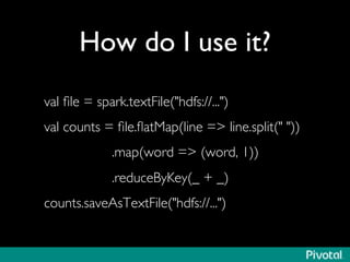 How do I use it?	

val ﬁle = spark.textFile(hdfs://...)	

val counts = ﬁle.ﬂatMap(line = line.split( ))	

.map(word = (word, 1))	

.reduceByKey(_ + _)	

counts.saveAsTextFile(hdfs://...)	

 