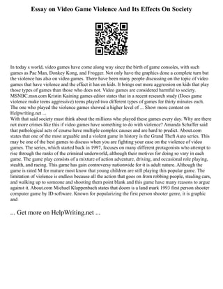 Essay on Video Game Violence And Its Effects On Society
In today s world, video games have come along way since the birth of game consoles, with such
games as Pac Man, Donkey Kong, and Frogger. Not only have the graphics done a complete turn but
the violence has also on video games. There have been many people discussing on the topic of video
games that have violence and the effect it has on kids. It brings out more aggression on kids that play
those types of games than those who does not. Video games are considered harmful to society.
MSNBC.msn.com Kristin Kaining games editor states that in a recent research study (Does game
violence make teens aggressive) teens played two different types of games for thirty minutes each.
The one who played the violence games showed a higher level of ... Show more content on
Helpwriting.net ...
With that said society must think about the millions who played these games every day. Why are there
not more crimes like this if video games have something to do with violence? Amanda Schaffer said
that pathological acts of course have multiple complex causes and are hard to predict. About.com
states that one of the most arguable and a violent game in history is the Grand Theft Auto series. This
may be one of the best games to discuss when you are fighting your case on the violence of video
games. The series, which started back in 1997, focuses on many different protagonists who attempt to
rise through the ranks of the criminal underworld, although their motives for doing so vary in each
game. The game play consists of a mixture of action adventure, driving, and occasional role playing,
stealth, and racing. This game has gain controversy nationwide for it is adult nature. Although the
game is rated M for mature most know that young children are still playing this popular game. The
limitation of violence is endless because all the action that goes on from robbing people, stealing cars,
and walking up to someone and shooting them point blank and this game have many reasons to argue
against it. About.com Michael Klappenbach states that doom is a land mark 1993 first person shooter
computer game by ID software. Known for popularizing the first person shooter genre, it is graphic
and
... Get more on HelpWriting.net ...
 