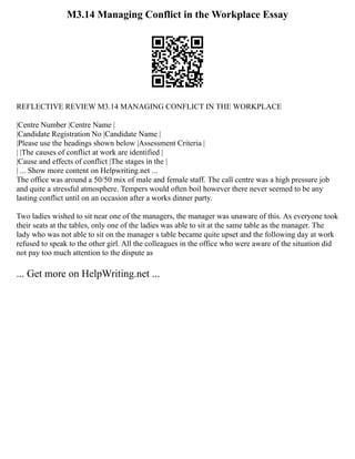 M3.14 Managing Conflict in the Workplace Essay
REFLECTIVE REVIEW M3.14 MANAGING CONFLICT IN THE WORKPLACE
|Centre Number |Centre Name |
|Candidate Registration No |Candidate Name |
|Please use the headings shown below |Assessment Criteria |
| |The causes of conflict at work are identified |
|Cause and effects of conflict |The stages in the |
| ... Show more content on Helpwriting.net ...
The office was around a 50/50 mix of male and female staff. The call centre was a high pressure job
and quite a stressful atmosphere. Tempers would often boil however there never seemed to be any
lasting conflict until on an occasion after a works dinner party.
Two ladies wished to sit near one of the managers, the manager was unaware of this. As everyone took
their seats at the tables, only one of the ladies was able to sit at the same table as the manager. The
lady who was not able to sit on the manager s table became quite upset and the following day at work
refused to speak to the other girl. All the colleagues in the office who were aware of the situation did
not pay too much attention to the dispute as
... Get more on HelpWriting.net ...
 