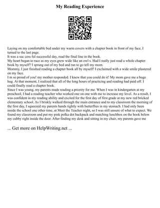 My Reading Experience
Laying on my comfortable bed under my warm covers with a chapter book in front of my face, I
turned to the last page.
It was a suc cess ful successful day, read the final line in the book.
My heart began to race as my eyes grew wide like an owl s. Had I really just read a whole chapter
book by myself? I sprung out of my bed and ran to go tell my mom.
Mommy, I just finished reading a chapter book all by myself! I exclaimed with a wide smile plastered
on my face.
I m so proud of you! my mother responded. I knew that you could do it! My mom gave me a huge
hug. At that moment, I realized that all of the long hours of practicing and reading had paid off. I
could finally read a chapter book.
Since I was young, my parents made reading a priority for me. When I was in kindergarten at my
preschool, I had a reading teacher who worked one on one with me to increase my level. As a result, I
was confident in my reading ability and excited for the first day of first grade at my new red bricked
elementary school. As I briskly walked through the main entrance and to my classroom the morning of
the first day, I squeezed my parents hands tightly with butterflies in my stomach. I had only been
inside the school one other time, at Meet the Teacher night, so I was still unsure of what to expect. We
found my classroom and put my pink polka dot backpack and matching lunchbox on the hook below
my cubby right inside the door. After finding my desk and sitting in my chair, my parents gave me
... Get more on HelpWriting.net ...
 