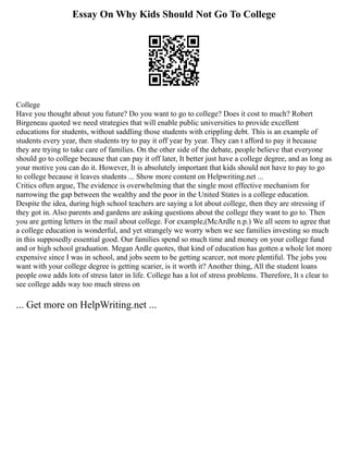 Essay On Why Kids Should Not Go To College
College
Have you thought about you future? Do you want to go to college? Does it cost to much? Robert
Birgeneau quoted we need strategies that will enable public universities to provide excellent
educations for students, without saddling those students with crippling debt. This is an example of
students every year, then students try to pay it off year by year. They can t afford to pay it because
they are trying to take care of families. On the other side of the debate, people believe that everyone
should go to college because that can pay it off later, It better just have a college degree, and as long as
your motive you can do it. However, It is absolutely important that kids should not have to pay to go
to college because it leaves students ... Show more content on Helpwriting.net ...
Critics often argue, The evidence is overwhelming that the single most effective mechanism for
narrowing the gap between the wealthy and the poor in the United States is a college education.
Despite the idea, during high school teachers are saying a lot about college, then they are stressing if
they got in. Also parents and gardens are asking questions about the college they want to go to. Then
you are getting letters in the mail about college. For example,(McArdle n.p.) We all seem to agree that
a college education is wonderful, and yet strangely we worry when we see families investing so much
in this supposedly essential good. Our families spend so much time and money on your college fund
and or high school graduation. Megan Ardle quotes, that kind of education has gotten a whole lot more
expensive since I was in school, and jobs seem to be getting scarcer, not more plentiful. The jobs you
want with your college degree is getting scarier, is it worth it? Another thing, All the student loans
people owe adds lots of stress later in life. College has a lot of stress problems. Therefore, It s clear to
see college adds way too much stress on
... Get more on HelpWriting.net ...
 