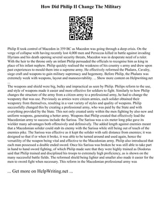 How Did Philip II Change The Military
Philip II took control of Macedon in 359 BC as Macedon was going through a deep crisis. On the
verge of collapse with having recently lost 4,000 men and Persiccas killed in battle against invading
Illyrians and his death opening several security threats, Macedon was in desperate need of a ruler.
With the heir to the throne only an infant Philip persuaded the officials to recognise him as king in
place of his infant nephew. Philip quickly realised the weakness of his country s army and drew upon
past experiences to mould them into a supreme army. He effectively reformed the Phalanx, Cavalry,
siege craft and weapons to gain military supremacy and hegemony. Before Philip, the Phalanx was
extremely week with weapons, layout and manoeuvrability. ... Show more content on Helpwriting.net
...
The weapons and shield were big, bulky and impractical as seen by Philip. Philips reform to the use,
and style of weapons made it easier and more effective for soldiers to fight. Similarly to how Philip
changes the structure of the army from a citizen army to a professional army, he had to change the
weaponry that was use. Previously as armies were citizen armies, each solider obtained their
weaponry from themselves, resulting in a vast variety of styles and quality of weapons. Philip
successfully changed this by creating a professional army, who was paid by the State and with
everything provided by the State. This not only created unity within the men fighting by also new and
uniform weapons, generating a better army. Weapons that Philip created that effectively lead the
Macedonian army to success include the Sarissa. The Sarissa was a six meter long pike gave its
wielder many advantages both offensively and defensively. The added length against enemies meant
that a Macedonian solider could stab its enemy with the Sarissa while still being out of touch of the
enemies pike. The Sarissa was effective as it kept the solider with safe distance from enemies; it was
designed so that if or when it broke, it was able to be turned around and used again, hence the
versatility of the weapon being vital and effective to the Macedonian army. Philip also introduced that
each man possessed a double ended sword. Once his Sarissa was broken he was still able to take part
in hand to hand sword fighting, of which Philip made sure that they were highly trained as Diodorus
said that Philip trained and disciplined his troops to extremely high proficiency, as is shown on the
many successful battle fields. The reformed shield being lighter and smaller also made it easier for the
men to sword fight when necessary. This reform in the Macedonian professional army was
... Get more on HelpWriting.net ...
 