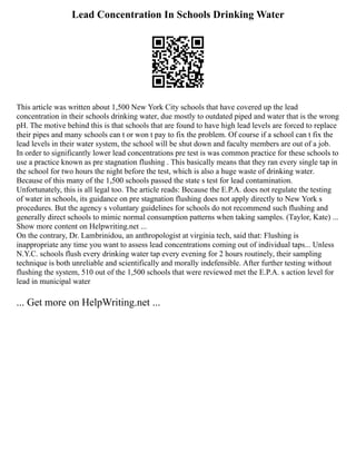 Lead Concentration In Schools Drinking Water
This article was written about 1,500 New York City schools that have covered up the lead
concentration in their schools drinking water, due mostly to outdated piped and water that is the wrong
pH. The motive behind this is that schools that are found to have high lead levels are forced to replace
their pipes and many schools can t or won t pay to fix the problem. Of course if a school can t fix the
lead levels in their water system, the school will be shut down and faculty members are out of a job.
In order to significantly lower lead concentrations pre test is was common practice for these schools to
use a practice known as pre stagnation flushing . This basically means that they ran every single tap in
the school for two hours the night before the test, which is also a huge waste of drinking water.
Because of this many of the 1,500 schools passed the state s test for lead contamination.
Unfortunately, this is all legal too. The article reads: Because the E.P.A. does not regulate the testing
of water in schools, its guidance on pre stagnation flushing does not apply directly to New York s
procedures. But the agency s voluntary guidelines for schools do not recommend such flushing and
generally direct schools to mimic normal consumption patterns when taking samples. (Taylor, Kate) ...
Show more content on Helpwriting.net ...
On the contrary, Dr. Lambrinidou, an anthropologist at virginia tech, said that: Flushing is
inappropriate any time you want to assess lead concentrations coming out of individual taps... Unless
N.Y.C. schools flush every drinking water tap every evening for 2 hours routinely, their sampling
technique is both unreliable and scientifically and morally indefensible. After further testing without
flushing the system, 510 out of the 1,500 schools that were reviewed met the E.P.A. s action level for
lead in municipal water
... Get more on HelpWriting.net ...
 