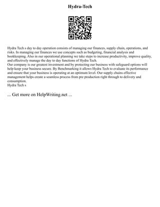 Hydra-Tech
Hydra Tech s day to day operation consists of managing our finances, supply chain, operations, and
risks. In managing our finances we use concepts such as budgeting, financial analysis and
bookkeeping. Also in our operational planning we take steps to increase productivity, improve quality,
and effectively manage the day to day functions of Hydra Tech.
Our company is our greatest investment and by protecting our business with safeguard options will
help keep your business secure. By Benchmarking it allows Hydra Tech to evaluate its performance
and ensure that your business is operating at an optimum level. Our supply chains effective
management helps create a seamless process from pre production right through to delivery and
consumption.
Hydra Tech s
... Get more on HelpWriting.net ...
 