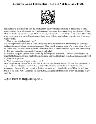 Descartes Was A Philosopher That Did Not Take Any Truth
Descartes was a philosopher that did not take any truth without questioning it. This is key in truly
understanding the world around us. A real seeker of truth must doubt everything once in their lifetime.
Without doubt, we have no reason. Without reason, we cannot hold any truths to be correct. Descartes
truly understood how the rudiments vested in us by an infinite power play a powerful role in the way
we live today.
1. What is your initial point of view?
My initial point of view is that in order to seek the truth, we must doubt. In doubting, we critically
analyze the reason behind our thought process. What exactly makes a piece of wax that piece of wax?
Is it even wax? We must doubt even the simplest of truths in order to reach a higher state of knowing.
2. How can you define your point of view more clearly?
I can define my point of view more clearly by defining truth and doubt. Truth can be defined as an
idea that holds certainty and be able to question and analyze. Doubt can be defined as uncertainty with
a questionable premise.
3. What is an example of your point of view?
An example of my point of view is in Descartes most noted wax example. We take into consideration
a piece of wax, which has a color, shape, size, and will emit a sound. Once we burn the wax,
everything changes. We don t question that it is the same wax, though. But why? How do we know
that it is the same wax? Descartes did exactly this, and concluded that what he saw he grasped solely
with the
... Get more on HelpWriting.net ...
 