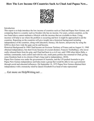 How The Low Income Of Countries Such As Chad And Papua New...
Introduction
This report is to help introduce the low income of countries such as Chad and Papua New Guinea, and
comparing them to a country such as Sweden who has no income. For years, certain countries, as the
two listed above cannot maintain a lifestyle with the incomes that are available to them. Using
incomes will help to see where the problem is occurring and how it might be approached to aid the
countries. Reporting on the countries will give insight into a historical background including
independence of the countries, along with education, literacy, life factors, and poverty by using the
GINI to show how wide the gaps can be and become.
Historical Background In 1946 Chad became an Overseas Territory of France and on August 11, 1960
obtained independence, but short lived, because of a tyrant dictator, Francois Tombalbaye, who never
really released them from his grip, and Chad had been in a civil war, until 1990 when Idriss Deby, a
military commander, took control and with his rule, multi party politics has returned to Chad, giving
some freedoms back to its citizens (Chad s long road to independence, 2010).
Papua New Guinea was under the government of Australia, and the UN pushed Australia to give
Papua New Guinea independence and help create a group that would be able to run a government
through social and educated influences. On September 16, 1975 Papua New Guinea obtained their
independence with a monarchy ruled by Queen Elizabeth II as head of state represented
... Get more on HelpWriting.net ...
 