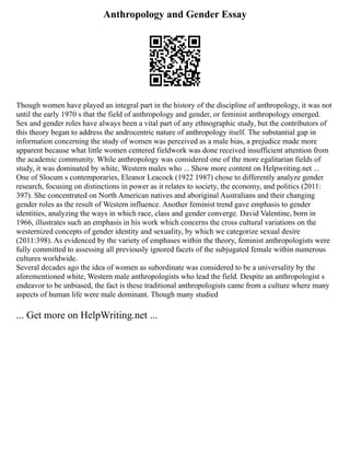Anthropology and Gender Essay
Though women have played an integral part in the history of the discipline of anthropology, it was not
until the early 1970 s that the field of anthropology and gender, or feminist anthropology emerged.
Sex and gender roles have always been a vital part of any ethnographic study, but the contributors of
this theory began to address the androcentric nature of anthropology itself. The substantial gap in
information concerning the study of women was perceived as a male bias, a prejudice made more
apparent because what little women centered fieldwork was done received insufficient attention from
the academic community. While anthropology was considered one of the more egalitarian fields of
study, it was dominated by white, Western males who ... Show more content on Helpwriting.net ...
One of Slocum s contemporaries, Eleanor Leacock (1922 1987) chose to differently analyze gender
research, focusing on distinctions in power as it relates to society, the economy, and politics (2011:
397). She concentrated on North American natives and aboriginal Australians and their changing
gender roles as the result of Western influence. Another feminist trend gave emphasis to gender
identities, analyzing the ways in which race, class and gender converge. David Valentine, born in
1966, illustrates such an emphasis in his work which concerns the cross cultural variations on the
westernized concepts of gender identity and sexuality, by which we categorize sexual desire
(2011:398). As evidenced by the variety of emphases within the theory, feminist anthropologists were
fully committed to assessing all previously ignored facets of the subjugated female within numerous
cultures worldwide.
Several decades ago the idea of women as subordinate was considered to be a universality by the
aforementioned white, Western male anthropologists who lead the field. Despite an anthropologist s
endeavor to be unbiased, the fact is these traditional anthropologists came from a culture where many
aspects of human life were male dominant. Though many studied
... Get more on HelpWriting.net ...
 
