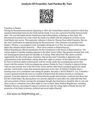 Analysis Of Franchise And Pardon By Nast
Franchise or Pardon
During the Reconstruction period, beginning in 1865, the United States entered a period in which they
mended relationships between the North and the South. It was also a period of hostility between both
sides. The war had ended and the Southerners had suffered plenty of damage to their land. The
Reconstruction period was a time which the South was rebuilt with the integration of all the newly
freed blacks into society. This particular collection I chose by Thomas Nast called Franchise. But not
this man? and Pardon are depicted during the Reconstruction. This collection was printed in the
Harper s Weekly, a very popular Union newspaper during the Civil War. An analysis of the images
depict the common beliefs shared by ... Show more content on Helpwriting.net ...
Radical Republicans offered amendments for the Constitution to the House of Representatives. The
cartoon depicts Columbia standing adjacent to the black Union soldier. She gestures towards him, with
one hand gingerly placed upon his shoulder as if asking, What about him? My claims could be
supported by the title of this piece, Franchise. But not this man? Columbia is depicted as the
representation of the freed blacks, asking about their rights as citizens. In this depiction of Columbia
by Nast in which he opted in drawing her with her sword, unlike the accompanying cartoon that
comes with this cartoon. In the accompanying cartoon, Pardon by Nast, Columbia is depicted sitting
with one arm crossed, next to the hilt of her sword, and her other hand is propped against her cheek
and face, which holds a more than annoyed expression on her face. In Pardon Columbia faces a
kneeling mass of ex confederate men asking for pardon, that party is led by Robert E. Lee. Columbia s
sword is pointed towards the man as a symbol of distrust from the nation towards ex confederate
generals. From this depiction it can be inferred that the people believed they could not trust those that
left the United States. By placing these two cartoons adjacent to each other one could infer that Nast
and some portion of those viewing this newspaper thought that freed slaves should be able to vote and
those in the ex confederacy have their rights to vote revoked. Many Radical Republicans, including
Thaddeus Stevens, encouraged Congress to protect not only the voting rights of blacks but also the
protection of the black economics, political and social rights (Harrold
... Get more on HelpWriting.net ...
 