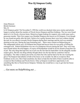 Was Oj Simpson Guilty
Jonae Branyon
British literature
Mrs. B
Is OJ Simpson guilty? On November 9, 1994 the world was shocked when news stories and articles
began to surface about the murders of Nicole brown Simpson and Ron Goldman. The two were found
dead in LA in Nicole s browns home. Detectives began looking for suspects who could cause such a
gruesome murder. Their first suspect was Orenthal Simpson also known as OJ Simpson. Even though
he was found not guilty after the trial, I believe he is guilty because there were lost evidence during
the trail, he was abusive towards Nicole Simpson during their marriage and the trial was mentally
draining on the jury. During the long frustrating trail ... Show more content on Helpwriting.net ...
The independent article says, OJ Simpson best friend and lawyer knew he was guilty of killing his
estranged wife . Robert Kardashian was one of oj Simpsons lawyers during the trail. They were long
term friends before the trial happen, of course rob Kardashian would lie for his friend to keep him out
of jail. The only thing that kept him out of jail was the fact that his hand didn t fir the allegedly murder
suspect glove. But the one thing nobody thought about was the fact that he could have had an
accomplice. The other evidence proved he was there but who said he had to be the one wearing the
glove? Oj Simpson had arthritis in both of his knees so he wouldn t be able to overpower Ron
Goldman on his own. But if had somebody else there to help him the both of them would be able to
overpower Ron Goldman and Nicole brown. Only oj Simpson would have opportunity to do
something like this to Nicole brown Simpson. Nobody else would have a way to get into her house
like how he
... Get more on HelpWriting.net ...
 