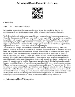 Advantages Of Anti-Competitive Agreement
CHAPTER IV
ANTI COMPETITIVE AGREEMNENT
People of the same trade seldom meet together, even for merriment and diversion, but the
conversation ends in a conspiracy against the public, or in some contrivance to raise prices.
While doing business in India, parties are prohibited from executing anti competitive agreements.
Generally, the agreements which cause or are likely to cause appreciable adverse effect on competition
( AAEC ) are anti competitive agreements. However, the Competition Act, 2002 ( Act ) recognizes
intellectual property rights and to facilitate their protection, the Act permits reasonable restrictions
imposed by their owners. Similarly, the Act exempts agreements between exporters as exports do not
impact markets in India. ... Show more content on Helpwriting.net ...
The most obvious example would be that of agreements between enterprises dealing in the same
products. However, in general, it is important to define the relevant market(s). To attract the provision
of the law, the products must be substitutes. Being at the same stage of the production chain implies
that the parties to the agreement are both (all) producers, or retailers or wholesaler. As has been
interpreted over the years in the U.S. (and enacted more recently in other countries) a dissention is
drawn in this regard between horizontal and vertical agreements. In certain circumstances it can be
established that firms that are collaborating on some socially valuable activity may need to agree to do
away with competition so to establish the cooperative relationship. In this, the European Community
law goes beyond the objective of maximizing welfare and explicitly allows some Restrictive contracts
if they promote progressiveness and consumers ultimately stand to gain. The Japanese law also allows
for actions in contravention of the law provided they are in the public interest . It would be dangerous
to allow the kind of discretion in interpretation possible under the Japanese law. Any exceptions that
are permissible should be clearly laid down. However, we recommend that Restrictive contract which
are designed to promote use of energy efficient manufacturing processes and production of Eco
friendly products or conservation of natural resources should be explicitly permitted as
... Get more on HelpWriting.net ...
 