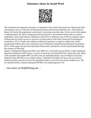 Substance Abuse In Social Work
The continuous development of practice is important in the social work profession. Despite the field
and expertise one is in, they all use theoretical practice and must develop their own. The preferred
theory will mirror the populations served and re occurring crises that arise. At this social work student
s field placement, the client s biopsychosocial and person in environment frameworks are used to
implement various interventions. Substances abuse (SA) is defined as any of the ten separate classes
of drugs that are used in excess to activate a reward system in the brain (American Psychological
Association, 2013). People who exhibit an addiction experience a cognitive, behavioral, and/or
psychological effects due to the continuous use of substances (American Psychological Association,
2013). In this paper, the previous theoretical frameworks and theories will be demonstrated through
the scenario of John Doe.
Agency s Background Brentwood Place Two (BW2) is a for profit nursing facility. Unlike traditional
long term institutions, BW2 houses a variety of sub acute care individuals for a short term stay. Many
of the residents that inhabit BW2 are those who are unfunded charity cases for Baylor University
Medical Center (BUMC) or its smaller entities. Unfunded individuals are those who do not have
medical insurance and do not have the immediate funds to cover the cost of their medical care. The
two facilities hold a contract stating that BUMC or its related agencies will
... Get more on HelpWriting.net ...
 