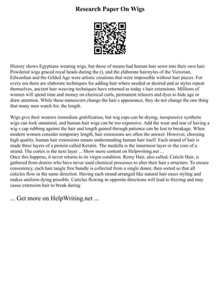 Research Paper On Wigs
History shows Egyptians wearing wigs, but those of means had human hair sewn into their own hair.
Powdered wigs graced royal heads during the (), and the elaborate hairstyles of the Victorian,
Edwardian and the Gilded Age were artistic creations that were impossible without hair pieces. For
every era there are elaborate techniques for adding hair where needed or desired and as styles repeat
themselves, ancient hair weaving techniques have returned as today s hair extensions. Millions of
women will spend time and money on chemical curls, permanent relaxers and dyes to hide age or
draw attention. While these maneuvers change the hair s appearance, they do not change the one thing
that many men watch for, the length.
Wigs give their wearers immediate gratification, but wig caps can be drying, inexpensive synthetic
wigs can look unnatural, and human hair wigs can be too expensive. Add the wear and tear of having a
wig s cap rubbing against the hair and length gained through patience can be lost to breakage. When
modern women consider temporary length, hair extensions are often the answer. However, choosing
high quality, human hair extensions means understanding human hair itself. Each strand of hair is
made three layers of a protein called Keratin. The medulla is the innermost layer or the core of a
strand. The cortex is the next layer ... Show more content on Helpwriting.net ...
Once this happens, it never returns to its virgin condition. Remy Hair, also called, Cuticle Hair, is
gathered from donors who have never used chemical processes to alter their hair s structure. To ensure
consistency, each hair tangle free bundle is collected from a single donor, then sorted so that all
cuticles flow in the same direction. Having each strand arranged like natural hair eases styling and
makes uniform dying possible. Cuticles flowing in opposite directions will lead to frizzing and may
cause extension hair to break during
... Get more on HelpWriting.net ...
 