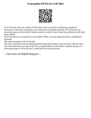 Conception Of Fit For Life Diet
Fit for life diet is the one, which will fit to those who are not lazy in following a number of
instructions. This dietic conception is one of the types of separate nutrition. Fit for life diet was
extremely popular in the world of fashion models, in order to stay fit and slim prefered it to the other
types of diets.
Fit for life diet rose to popularity in the middle of 80th; it was developed by Harvey and Marilyn
Diamond.
The main conception of fit for life diet
This diet is focused on food combining proteins and carbo hydrate cannot be mixed. This the main
rule of this diet and if you aim to stay fit, you should abide it. In the author s opinion the day of a
person that keeps to fit for life diet is subdivided into several periods,
... Get more on HelpWriting.net ...
 
