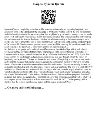 Hospitality in the Qu ran
Ideas on Cultural Hospitality in the Quran The virtues within the Qur an regarding hospitality and
generosity seem to be a product of the landscape of pre Islamic Arabia. Indeed, the arid environment
and tribal configuration of the society required that neighbors help each other, strangers or travelers be
given food, and wealth be distributed evenly throughout the clan. The communities that settled along
the trade routes of the Arabian Peninsula relied on merchants returning to their community to trade
goods. One way to ensure this was to make the merchant feel welcome and become a temporary part
of the household. Another way to guarantee their return would be ensuring the merchant survived the
harsh climate of the desert, so ... Show more content on Helpwriting.net ...
If a follower gives, generously, and without selfish reasons, then God will provide for all of their
needs, just as they have provided for others. The text goes on to express that even speech full of
kindness and true appreciation is better than the act of charity that hurts (Qur an 2:263). Again this
broad support for kind speech and generous giving is used as a lens through which the stories of
hospitality can be viewed. The Qur an shows the importance of hospitality in two intertwined stories,
and while the passages that dictate kindness, generosity and manners number well over twenty, the
impact of these two hospitality accounts is memorable and complex. The stories actually involve two
patriarchs from Israelite text, who play major roles in Qur anic teachings. The first is in surah 11:69 70
and involves Abraham s interaction with three strangers who turn out to be angels who have come to
warn him about punishment of Sodom. They also bring news of Sarah s future conception and relate
the story of their visit with Lot in Sodom. His first reaction to their arrival is to prepare a fatted calf,
an action that frames the generosity of hospitality in a way that promotes giving the best of what you
have to your guests. This act by Abraham is recounted in surah 51:24 37, The Dispersing, which
clarifies that the visitors were honored guests and the proper greeting of Peace
... Get more on HelpWriting.net ...
 