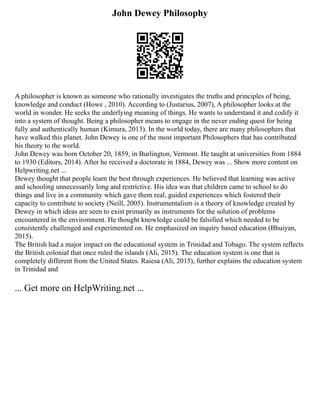 John Dewey Philosophy
A philosopher is known as someone who rationally investigates the truths and principles of being,
knowledge and conduct (Howe , 2010). According to (Justarius, 2007), A philosopher looks at the
world in wonder. He seeks the underlying meaning of things. He wants to understand it and codify it
into a system of thought. Being a philosopher means to engage in the never ending quest for being
fully and authentically human (Kimura, 2013). In the world today, there are many philosophers that
have walked this planet. John Dewey is one of the most important Philosophers that has contributed
his theory to the world.
John Dewey was born October 20, 1859, in Burlington, Vermont. He taught at universities from 1884
to 1930 (Editors, 2014). After he received a doctorate in 1884, Dewey was ... Show more content on
Helpwriting.net ...
Dewey thought that people learn the best through experiences. He believed that learning was active
and schooling unnecessarily long and restrictive. His idea was that children came to school to do
things and live in a community which gave them real, guided experiences which fostered their
capacity to contribute to society (Neill, 2005). Instrumentalism is a theory of knowledge created by
Dewey in which ideas are seen to exist primarily as instruments for the solution of problems
encountered in the environment. He thought knowledge could be falsified which needed to be
consistently challenged and experimented on. He emphasized on inquiry based education (Bhuiyan,
2015).
The British had a major impact on the educational system in Trinidad and Tobago. The system reflects
the British colonial that once ruled the islands (Ali, 2015). The education system is one that is
completely different from the United States. Raiesa (Ali, 2015), further explains the education system
in Trinidad and
... Get more on HelpWriting.net ...
 