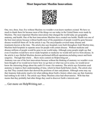 Most Important Muslim Innovations
One, two, three, four, five without Muslims we wouldn t even know numbers existed. We have so
much to thank them for because most of the things we use today in the United States were made by
Muslims. The most important Muslim innovations that changed the world today are geography,
anatomy, and health. One of the best innovations Muslims have created was health. Health was one of
the best innovations because without health most of the population of people would be gone because
disease would kill them off. In the article it say The encyclopedia covered many disease and
treatments known at the time . The article also says hospitals were built throughout Arab Muslim time,
Muslims built hospitals in separate areas for people with certain disease . Without medicine and
disease millions of people would be gone in our world today. Although some people might say that
even if muslims would have never made hospitals or medicine we would still survive from disease. In
the article it says Skilled Muslims doctors performed difficult operations,including cancer and brain
surgeries . Through that whole ... Show more content on Helpwriting.net ...
Anatomy was one of the best innovations because without the thinking of anatomy we wouldn t even
been thought of we would never know how we go here or what was yet to come, we would never
know the interesting things about the earth if it wasn t for anatomy. The article says Scientists used
anatomy to improve their understanding of time, which let them build better clocks. The article also
say that They created charts that showed the positions of stars and planets. Although some may say
that Anatomy help pretty much a lot when talking about Earth s history others may say that Anatomy
had nothing to do with it. The article says Many Muslims cities had observatories . With that that
means that they probably had other things they used to discover Earth s interests and
... Get more on HelpWriting.net ...
 